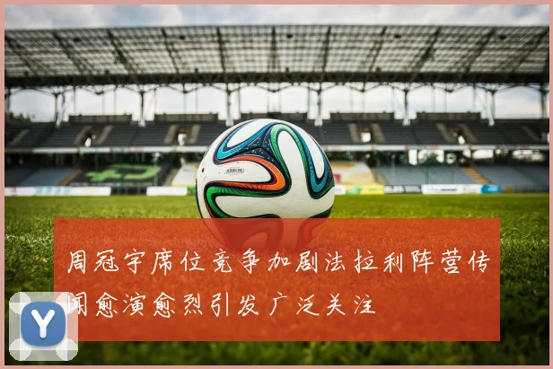 周冠宇席位竞争加剧法拉利阵营传闻愈演愈烈引发广泛关注