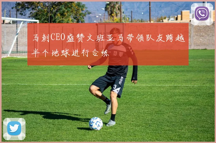 马刺CEO盛赞文班亚马带领队友跨越半个地球进行合练