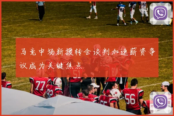 马竞中场新援转会谈判加速薪资争议成为关键焦点