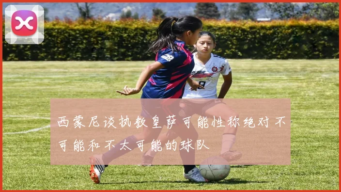 西蒙尼谈执教皇萨可能性称绝对不可能和不太可能的球队