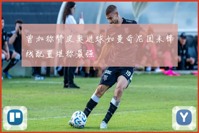 曾加称赞皮奥进球如曼奇尼国米锋线配置堪称最强