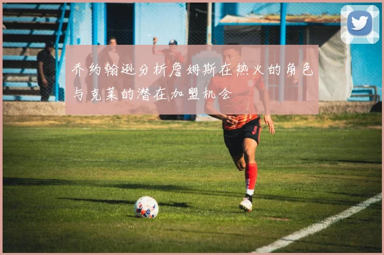 乔约翰逊分析詹姆斯在热火的角色与克莱的潜在加盟机会