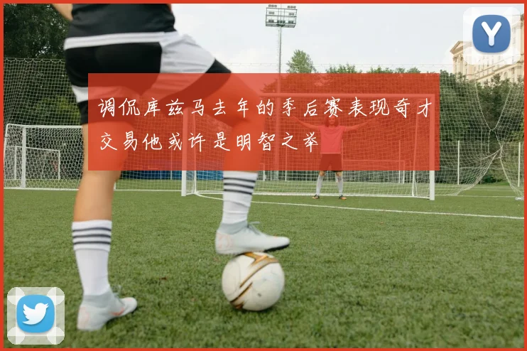 调侃库兹马去年的季后赛表现奇才交易他或许是明智之举