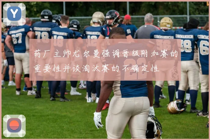 药厂主帅尤尔曼强调晋级附加赛的重要性并谈淘汰赛的不确定性