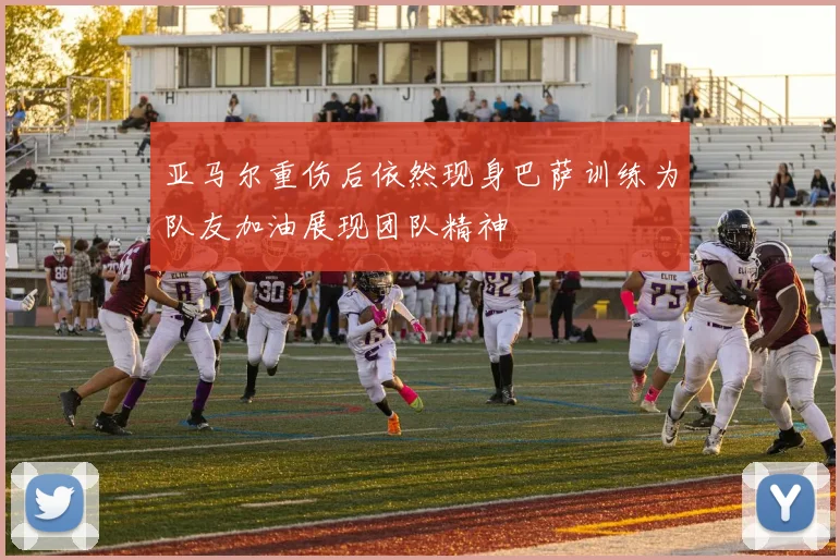 亚马尔重伤后依然现身巴萨训练为队友加油展现团队精神