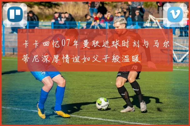 卡卡回忆07年曼联进球时刻与马尔蒂尼深厚情谊如父子般温暖