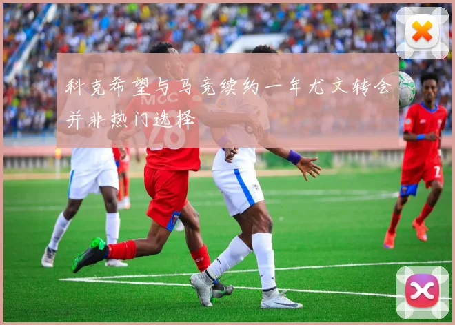 科克希望与马竞续约一年尤文转会并非热门选择