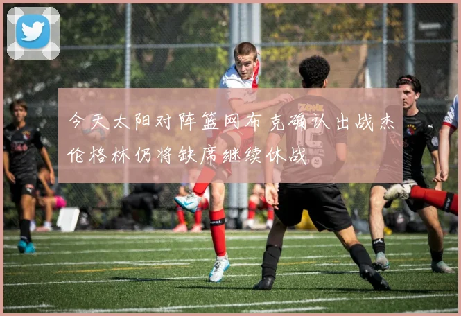 今天太阳对阵篮网布克确认出战杰伦格林仍将缺席继续休战