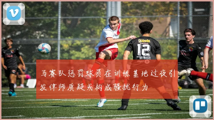 马赛队惩罚球员在训练基地过夜引发律师质疑或构成骚扰行为