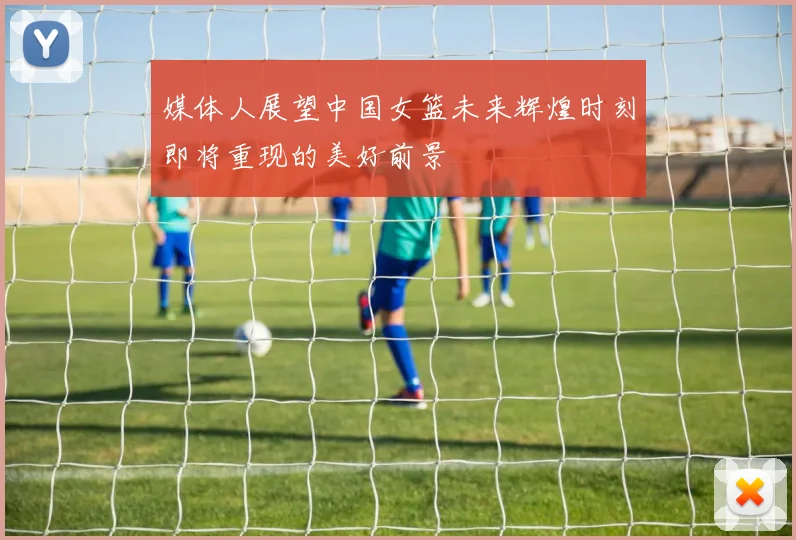 媒体人展望中国女篮未来辉煌时刻即将重现的美好前景