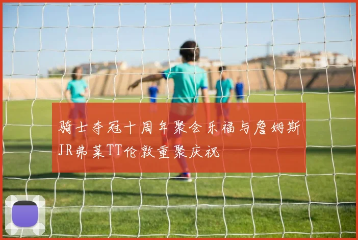 骑士夺冠十周年聚会乐福与詹姆斯JR弗莱TT伦敦重聚庆祝