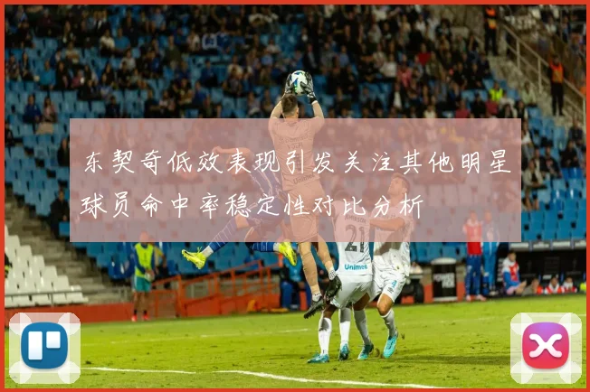 东契奇低效表现引发关注其他明星球员命中率稳定性对比分析