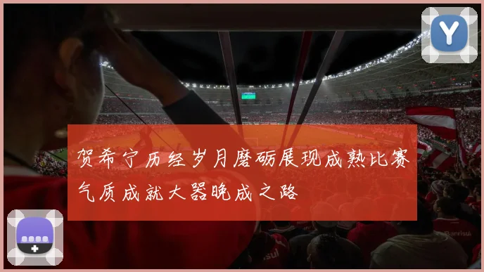 贺希宁历经岁月磨砺展现成熟比赛气质成就大器晚成之路