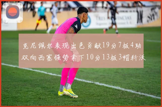 克尼佩尔表现出色贡献19分7板4助双向西塞强势拿下10分13板3帽科沃德也有17分2帽的精彩表现