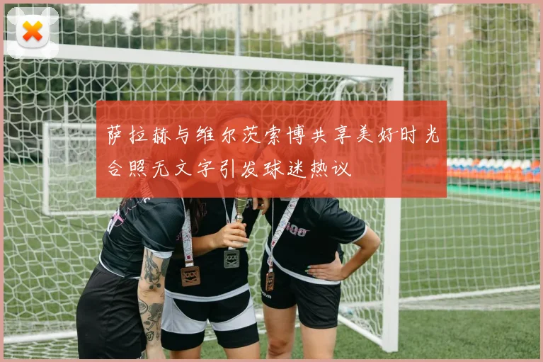 萨拉赫与维尔茨索博共享美好时光合照无文字引发球迷热议