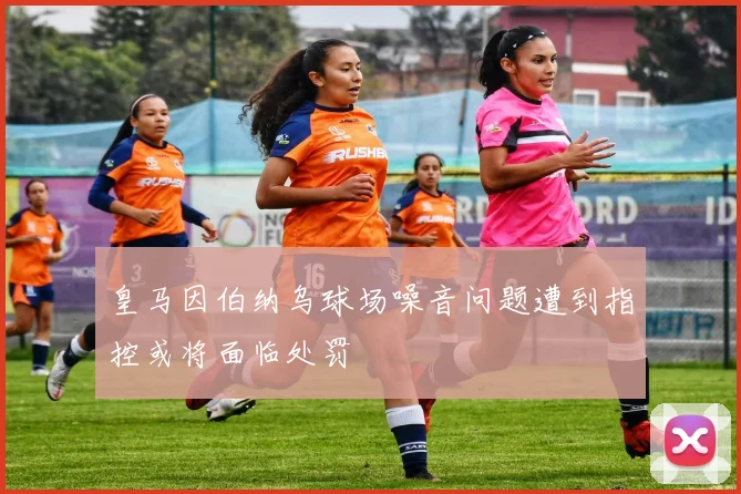 皇马因伯纳乌球场噪音问题遭到指控或将面临处罚