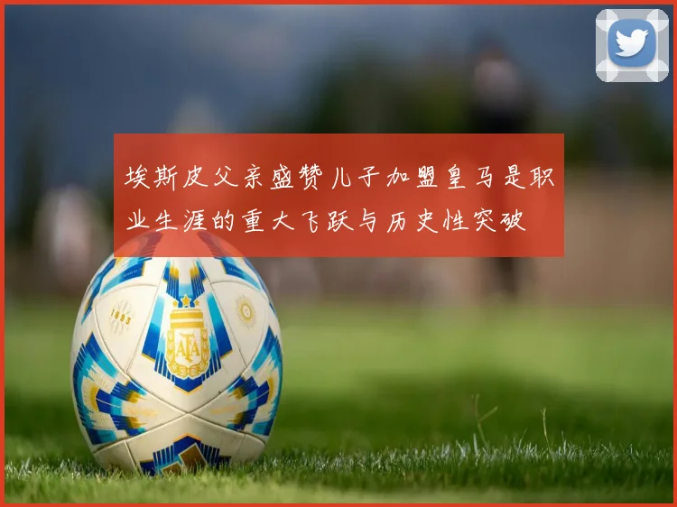 埃斯皮父亲盛赞儿子加盟皇马是职业生涯的重大飞跃与历史性突破