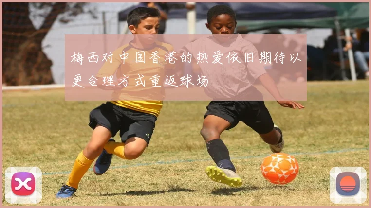 梅西对中国香港的热爱依旧期待以更合理方式重返球场
