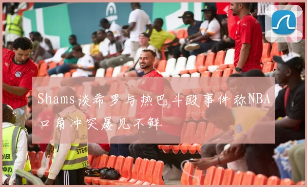 Shams谈希罗与热巴斗殴事件称NBA口角冲突屡见不鲜