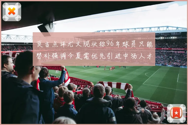 莫吉点评尤文现状称96年球员只能替补强调今夏需优先引进中场人才