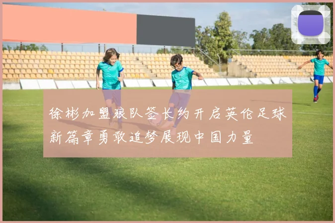 徐彬加盟狼队签长约开启英伦足球新篇章勇敢追梦展现中国力量