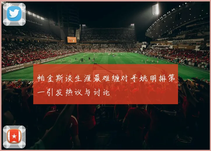 帕金斯谈生涯最难缠对手姚明排第一引发热议与讨论