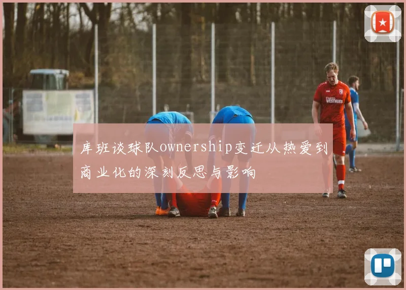 库班谈球队ownership变迁从热爱到商业化的深刻反思与影响