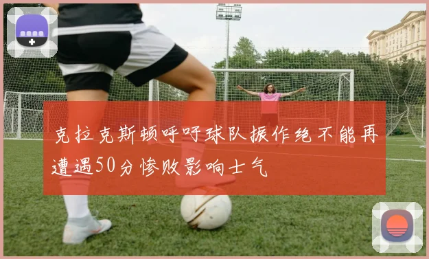克拉克斯顿呼吁球队振作绝不能再遭遇50分惨败影响士气