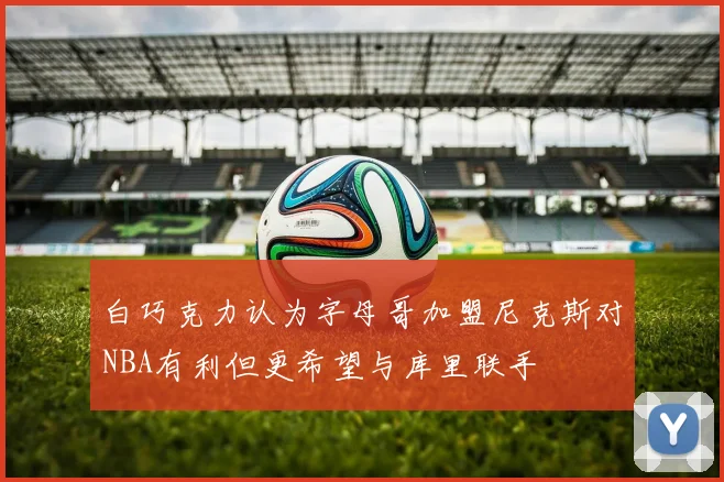 白巧克力认为字母哥加盟尼克斯对NBA有利但更希望与库里联手