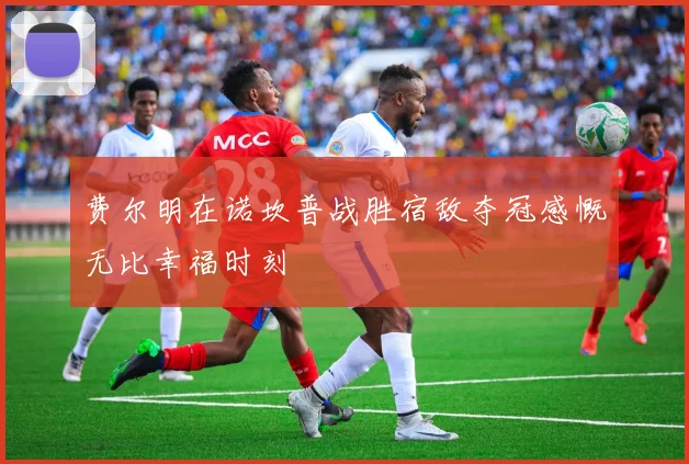 费尔明在诺坎普战胜宿敌夺冠感慨无比幸福时刻