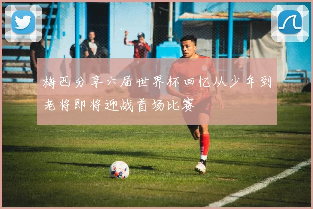 梅西分享六届世界杯回忆从少年到老将即将迎战首场比赛