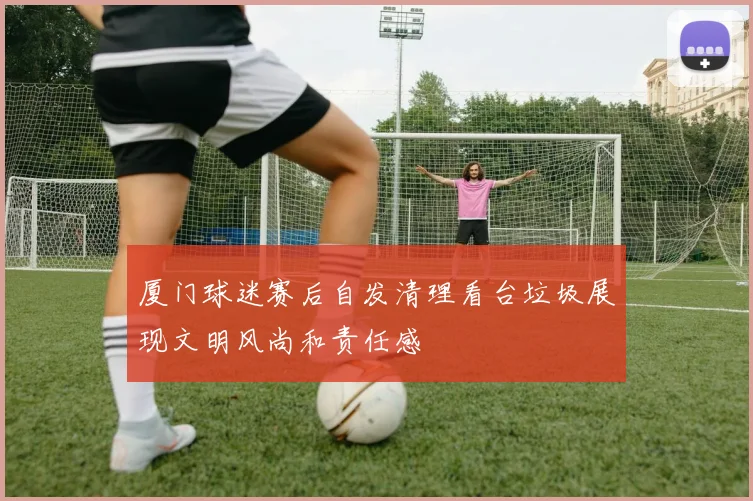 厦门球迷赛后自发清理看台垃圾展现文明风尚和责任感