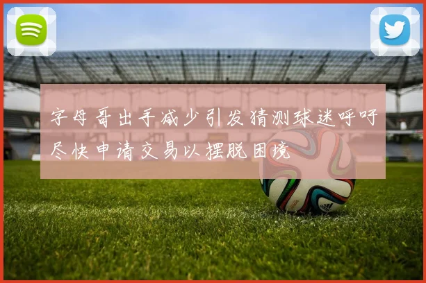 字母哥出手减少引发猜测球迷呼吁尽快申请交易以摆脱困境