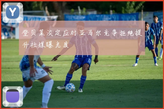 登贝莱淡定应对亚马尔竞争拒绝提升社媒曝光度