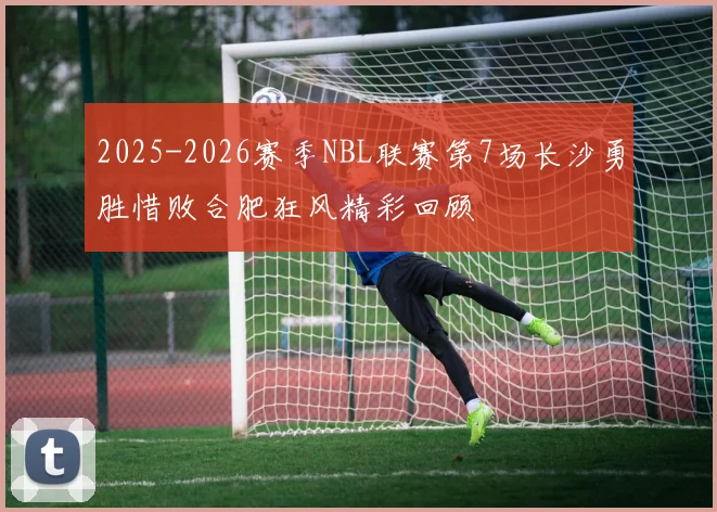 2025-2026赛季NBL联赛第7场长沙勇胜惜败合肥狂风精彩回顾