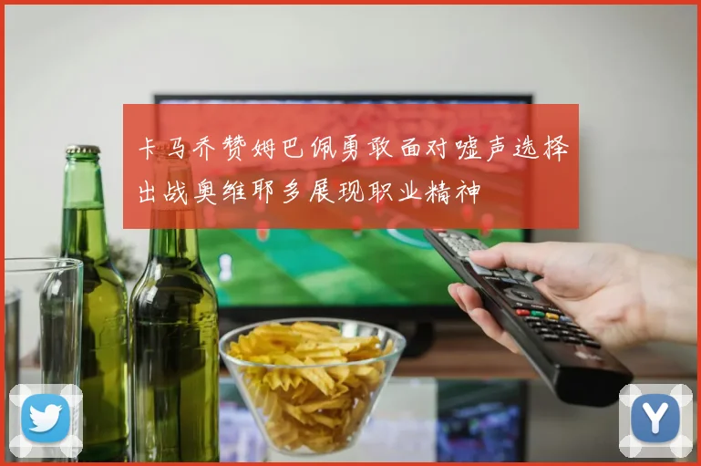 卡马乔赞姆巴佩勇敢面对嘘声选择出战奥维耶多展现职业精神