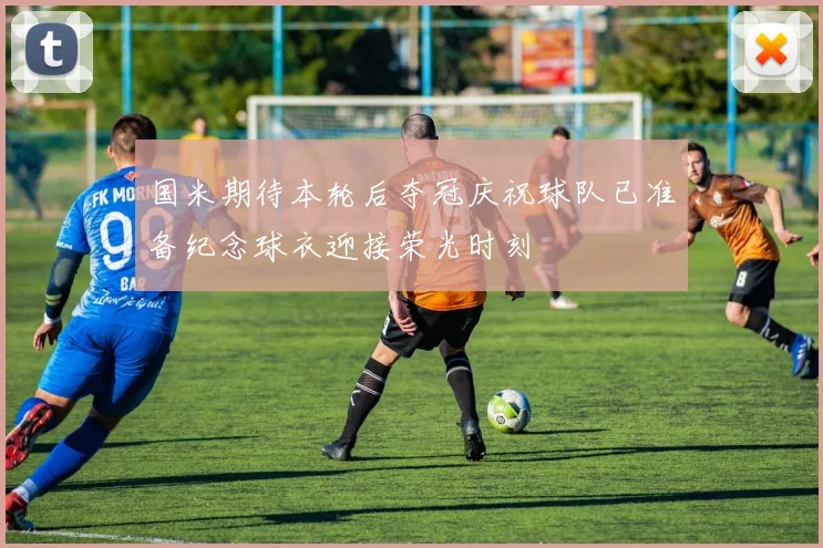 国米期待本轮后夺冠庆祝球队已准备纪念球衣迎接荣光时刻